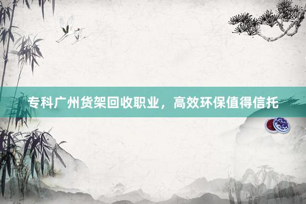 专科广州货架回收职业，高效环保值得信托