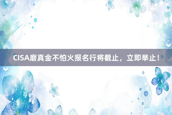 CISA磨真金不怕火报名行将截止，立即举止！